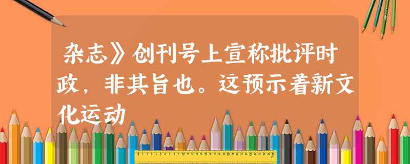 杂志》创刊号上宣称批评时政,非其旨也。这预示着新文化运动 杂志》创刊号上宣称批评时政,非其旨也。这预示着新文化运动
