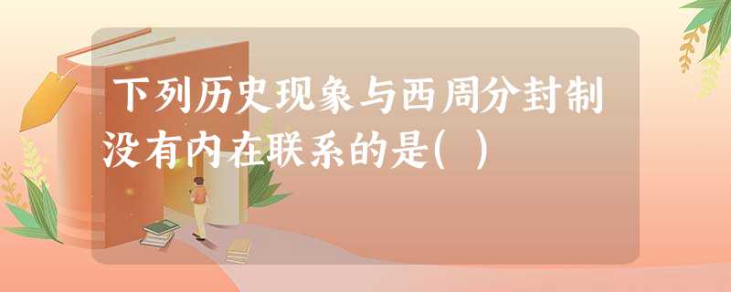 下列历史现象与西周分封制没有内在联系的是() 下列历史现象与西周分封制没有内在联系的是()
