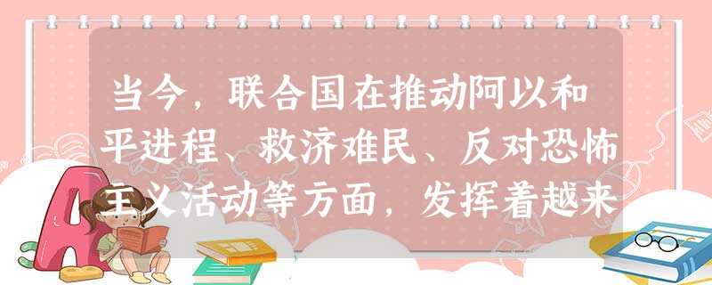 当今,联合国在推动阿以和平进程、救济难民、反对恐怖主义活动等方面,发挥着越来 当今,联合国在推动阿以和平进程、救济难民、反对恐怖主义活动等方面,发挥着越来