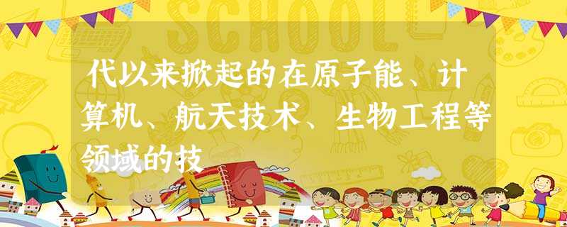 代以来掀起的在原子能、计算机、航天技术、生物工程等领域的技 代以来掀起的在原子能、计算机、航天技术、生物工程等领域的技