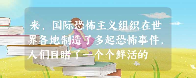 来,国际恐怖主义组织在世界各地制造了多起恐怖事件,人们目睹了一个个鲜活的 来,国际恐怖主义组织在世界各地制造了多起恐怖事件,人们目睹了一个个鲜活的