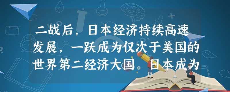 二战后,日本经济持续高速发展,一跃成为仅次于美国的世界第二经济大国。日本成为 二战后,日本经济持续高速发展,一跃成为仅次于美国的世界第二经济大国。日本成为