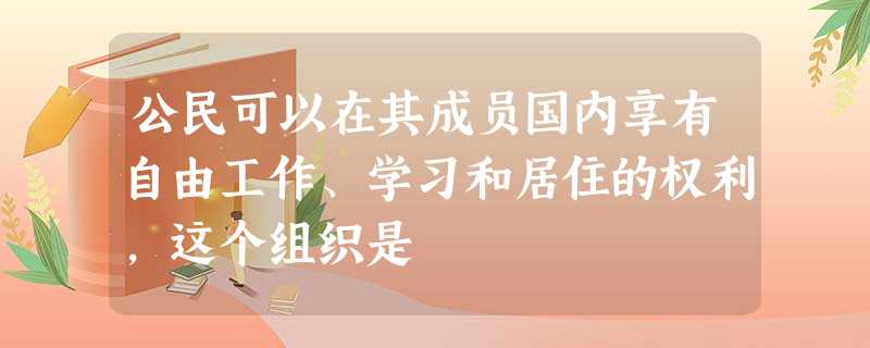 公民可以在其成员国内享有自由工作、学习和居住的权利,这个组织是 公民可以在其成员国内享有自由工作、学习和居住的权利,这个组织是