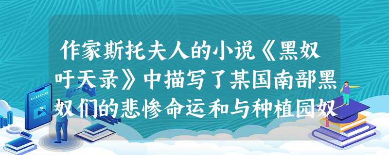 作家斯托夫人的小说《黑奴吁天录》中描写了某国南部黑奴们的悲惨命运和与种植园奴 作家斯托夫人的小说《黑奴吁天录》中描写了某国南部黑奴们的悲惨命运和与种植园奴