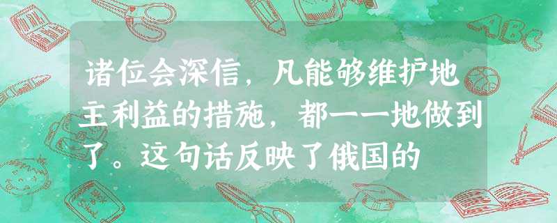 诸位会深信,凡能够维护地主利益的措施,都一一地做到了。这句话反映了俄国的 诸位会深信,凡能够维护地主利益的措施,都一一地做到了。这句话反映了俄国的