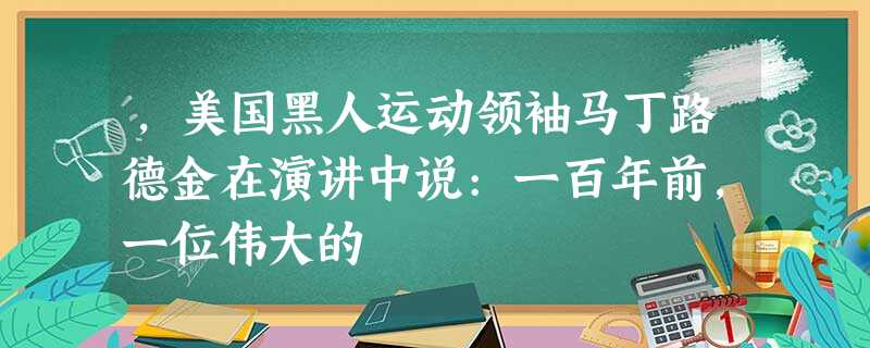 ,美国黑人运动领袖马丁路德金在演讲中说:一百年前,一位伟大的 ,美国黑人运动领袖马丁路德金在演讲中说:一百年前,一位伟大的