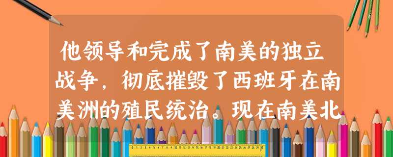 他领导和完成了南美的独立战争,彻底摧毁了西班牙在南美洲的殖民统治。现在南美北 他领导和完成了南美的独立战争,彻底摧毁了西班牙在南美洲的殖民统治。现在南美北