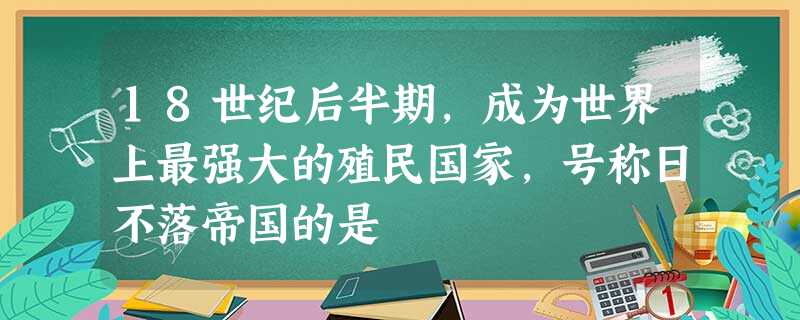 18世纪后半期,成为世界上最强大的殖民国家,号称日不落帝国的是 18世纪后半期,成为世界上最强大的殖民国家,号称日不落帝国的是