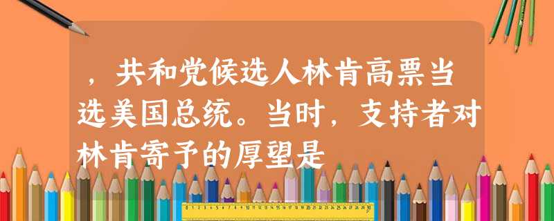,共和党候选人林肯高票当选美国总统。当时,支持者对林肯寄予的厚望是 ,共和党候选人林肯高票当选美国总统。当时,支持者对林肯寄予的厚望是