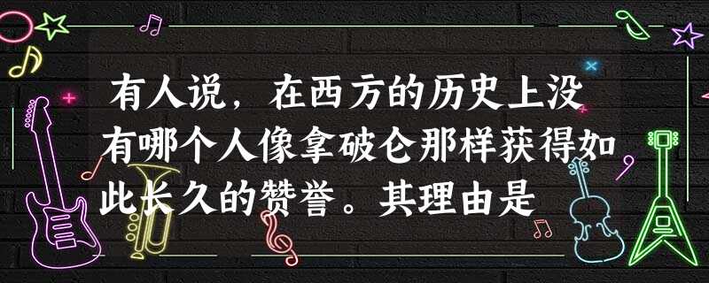 有人说,在西方的历史上没有哪个人像拿破仑那样获得如此长久的赞誉。其理由是 有人说,在西方的历史上没有哪个人像拿破仑那样获得如此长久的赞誉。其理由是
