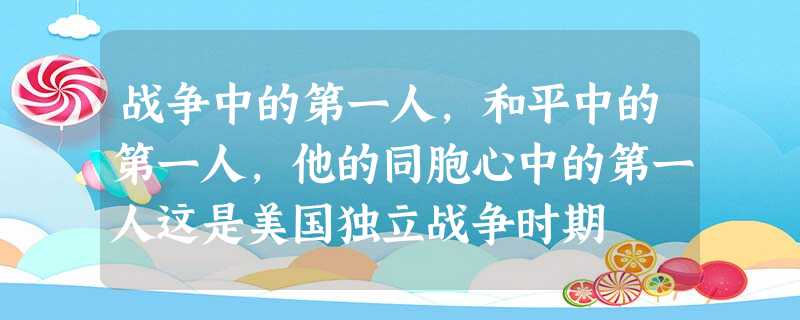 战争中的第一人,和平中的第一人,他的同胞心中的第一人这是美国独立战争时期 战争中的第一人,和平中的第一人,他的同胞心中的第一人这是美国独立战争时期