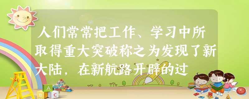 人们常常把工作、学习中所取得重大突破称之为发现了新大陆,在新航路开辟的过 人们常常把工作、学习中所取得重大突破称之为发现了新大陆,在新航路开辟的过