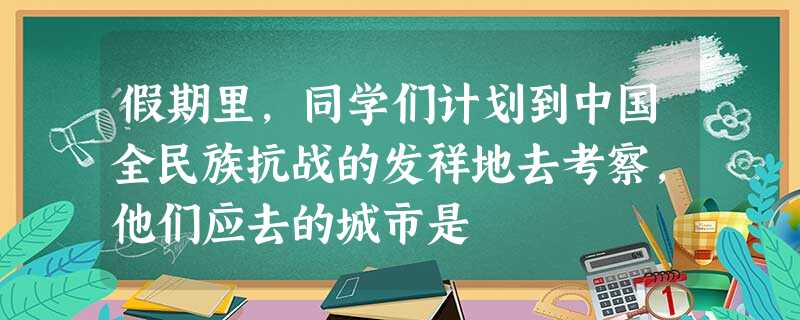 假期里,同学们计划到中国全民族抗战的发祥地去考察,他们应去的城市是 假期里,同学们计划到中国全民族抗战的发祥地去考察,他们应去的城市是