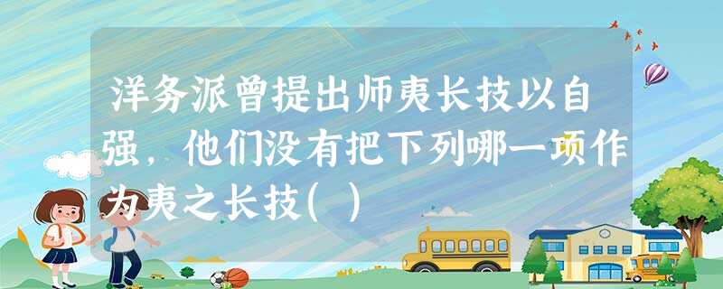 洋务派曾提出师夷长技以自强,他们没有把下列哪一项作为夷之长技() 洋务派曾提出师夷长技以自强,他们没有把下列哪一项作为夷之长技()