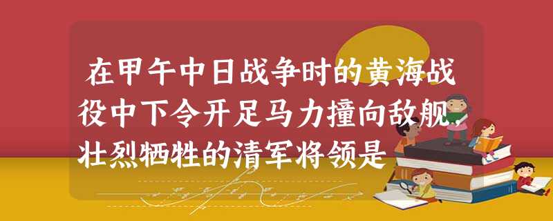 在甲午中日战争时的黄海战役中下令开足马力撞向敌舰,壮烈牺牲的清军将领是 在甲午中日战争时的黄海战役中下令开足马力撞向敌舰,壮烈牺牲的清军将领是