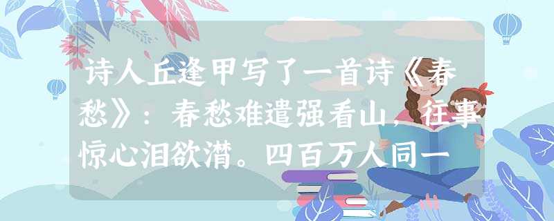 诗人丘逢甲写了一首诗《春愁》:春愁难遣强看山,往事惊心泪欲潸。四百万人同一 诗人丘逢甲写了一首诗《春愁》:春愁难遣强看山,往事惊心泪欲潸。四百万人同一