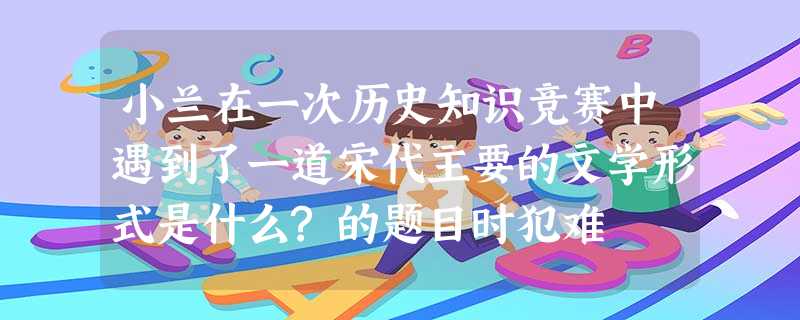 小兰在一次历史知识竞赛中遇到了一道宋代主要的文学形式是什么?的题目时犯难 小兰在一次历史知识竞赛中遇到了一道宋代主要的文学形式是什么?的题目时犯难