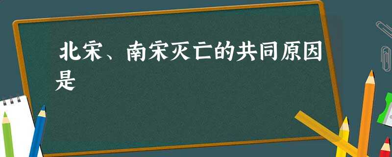 北宋、南宋灭亡的共同原因是 北宋、南宋灭亡的共同原因是