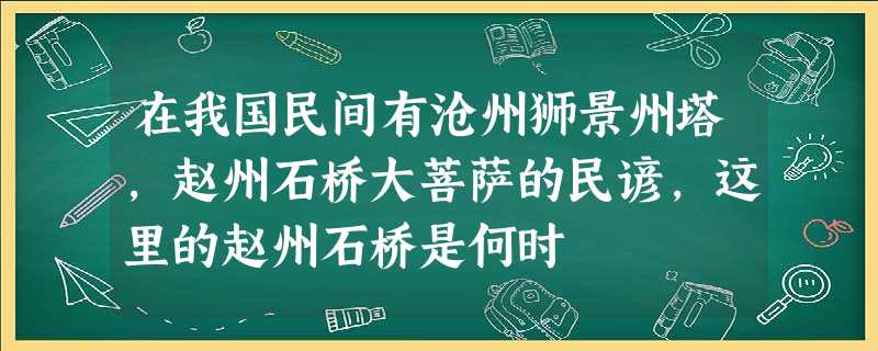 在我国民间有沧州狮景州塔,赵州石桥大菩萨的民谚,这里的赵州石桥是何时 在我国民间有沧州狮景州塔,赵州石桥大菩萨的民谚,这里的赵州石桥是何时