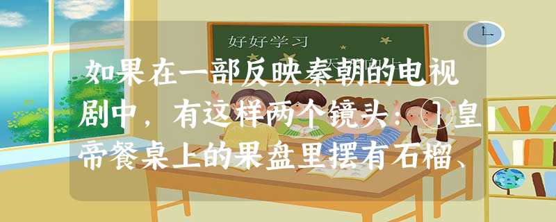 如果在一部反映秦朝的电视剧中,有这样两个镜头:①皇帝餐桌上的果盘里摆有石榴、 如果在一部反映秦朝的电视剧中,有这样两个镜头:①皇帝餐桌上的果盘里摆有石榴、