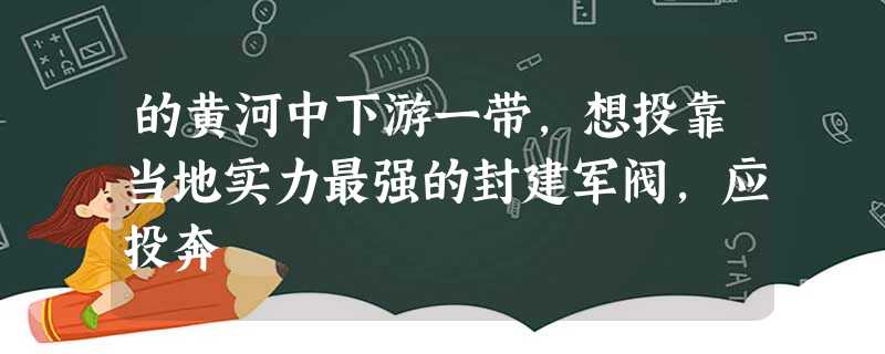 的黄河中下游一带,想投靠当地实力最强的封建军阀,应投奔 的黄河中下游一带,想投靠当地实力最强的封建军阀,应投奔