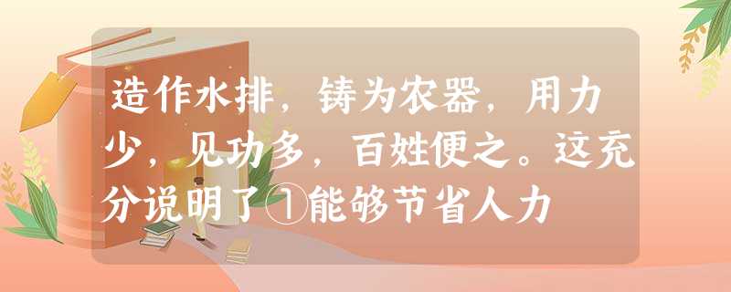 造作水排,铸为农器,用力少,见功多,百姓便之。这充分说明了①能够节省人力 造作水排,铸为农器,用力少,见功多,百姓便之。这充分说明了①能够节省人力