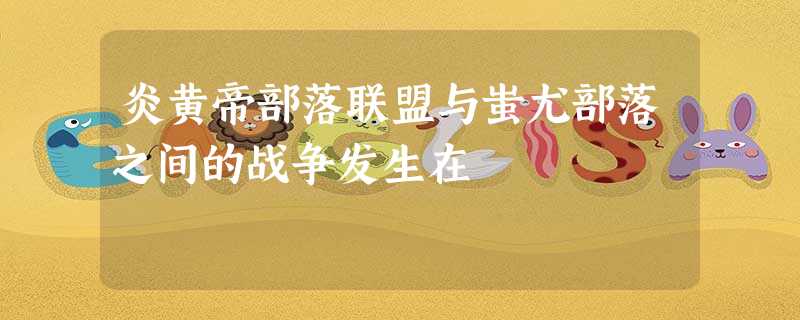炎黄帝部落联盟与蚩尤部落之间的战争发生在 炎黄帝部落联盟与蚩尤部落之间的战争发生在
