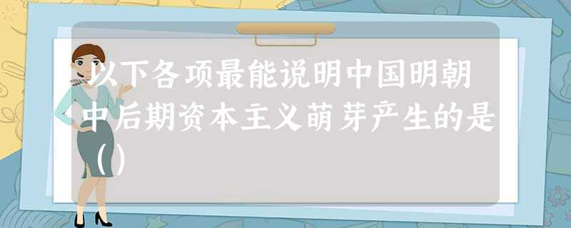 以下各项最能说明中国明朝中后期资本主义萌芽产生的是() 以下各项最能说明中国明朝中后期资本主义萌芽产生的是()