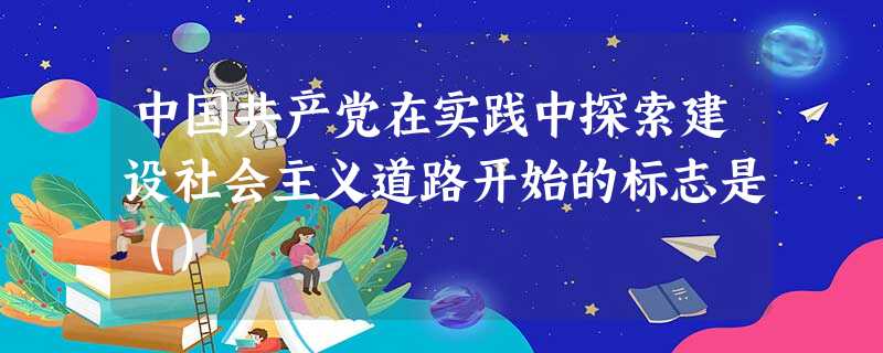 中国共产党在实践中探索建设社会主义道路开始的标志是() 中国共产党在实践中探索建设社会主义道路开始的标志是()