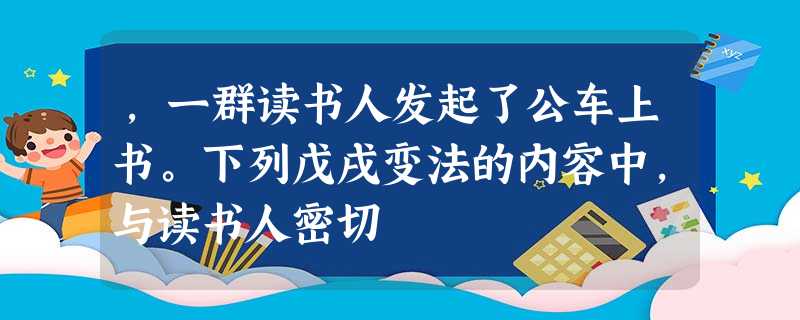 ,一群读书人发起了公车上书。下列戊戌变法的内容中,与读书人密切 ,一群读书人发起了公车上书。下列戊戌变法的内容中,与读书人密切