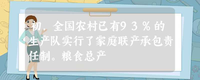 初,全国农村已有93%的生产队实行了家庭联产承包责任制。粮食总产 初,全国农村已有93%的生产队实行了家庭联产承包责任制。粮食总产