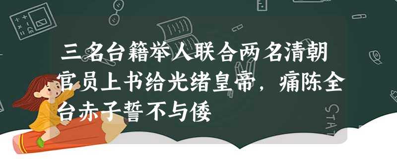 三名台籍举人联合两名清朝官员上书给光绪皇帝,痛陈全台赤子誓不与倭 三名台籍举人联合两名清朝官员上书给光绪皇帝,痛陈全台赤子誓不与倭