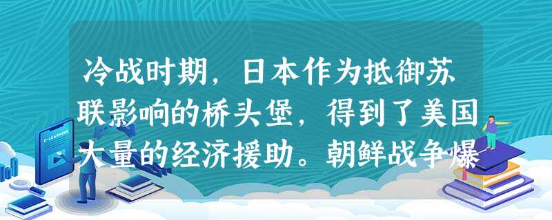 冷战时期,日本作为抵御苏联影响的桥头堡,得到了美国大量的经济援助。朝鲜战争爆 冷战时期,日本作为抵御苏联影响的桥头堡,得到了美国大量的经济援助。朝鲜战争爆