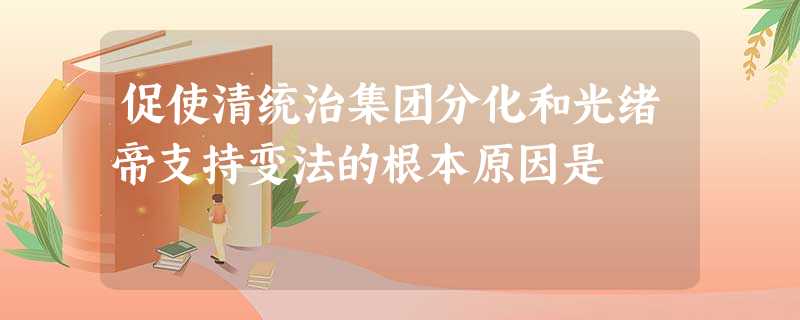 促使清统治集团分化和光绪帝支持变法的根本原因是 促使清统治集团分化和光绪帝支持变法的根本原因是