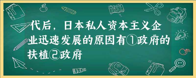 代后,日本私人资本主义企业迅速发展的原因有①政府的扶植②政府 代后,日本私人资本主义企业迅速发展的原因有①政府的扶植②政府
