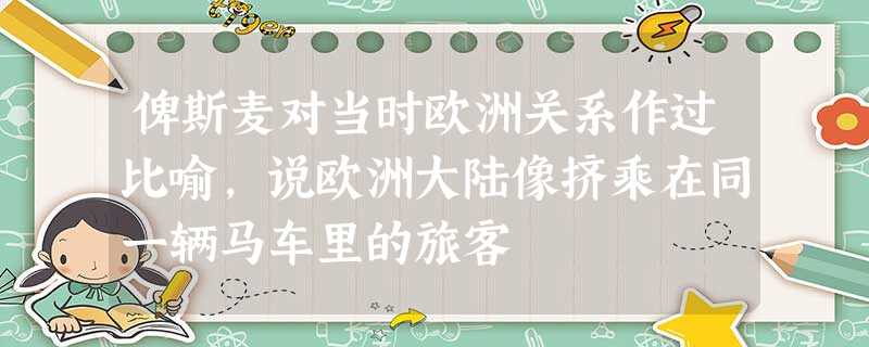 俾斯麦对当时欧洲关系作过比喻,说欧洲大陆像挤乘在同一辆马车里的旅客 俾斯麦对当时欧洲关系作过比喻,说欧洲大陆像挤乘在同一辆马车里的旅客