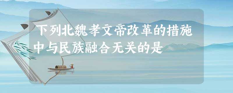 下列北魏孝文帝改革的措施中与民族融合无关的是 下列北魏孝文帝改革的措施中与民族融合无关的是