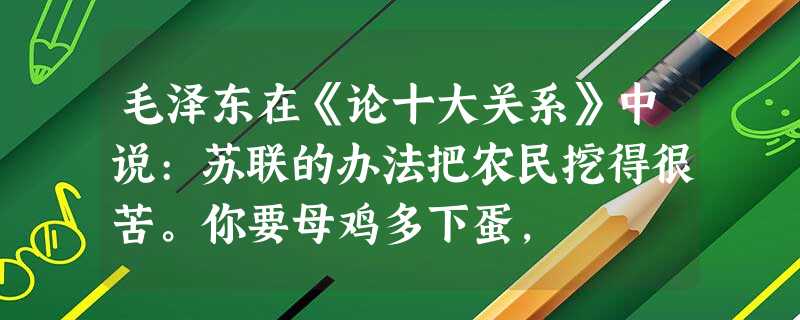 毛泽东在《论十大关系》中说:苏联的办法把农民挖得很苦。你要母鸡多下蛋, 毛泽东在《论十大关系》中说:苏联的办法把农民挖得很苦。你要母鸡多下蛋,