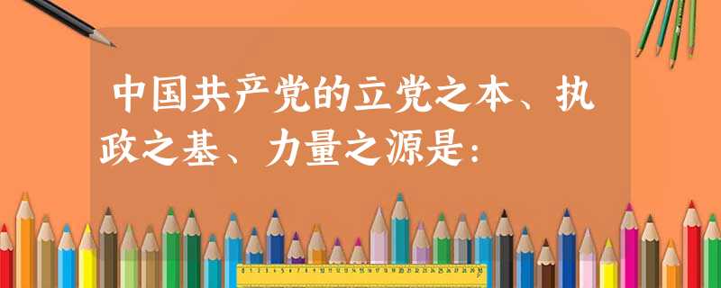 中国共产党的立党之本、执政之基、力量之源是: 中国共产党的立党之本、执政之基、力量之源是: