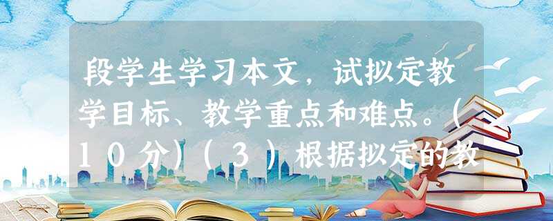 段学生学习本文,试拟定教学目标、教学重点和难点。(10分)(3)根据拟定的教学目标,设计新授课导人环节 段学生学习本文,试拟定教学目标、教学重点和难点。(10分)(3)根据拟定的教学目标,设计新授课导人环节
