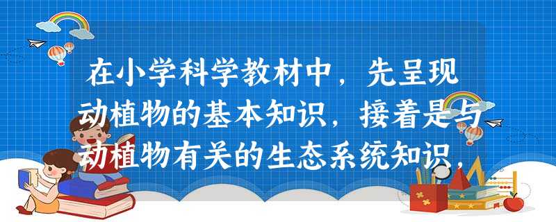 在小学科学教材中,先呈现动植物的基本知识,接着是与动植物有关的生态系统知识,再是与人类相关的生态系统知识,这种课程内容的组织形式属于( )。 在小学科学教材中,先呈现动植物的基本知识,接着是与动植物有关的生态系统知识,再是与人类相关的生态系统知识,这种课程内容的组织形式属于( )。