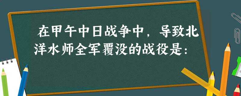 在甲午中日战争中,导致北洋水师全军覆没的战役是: 在甲午中日战争中,导致北洋水师全军覆没的战役是: