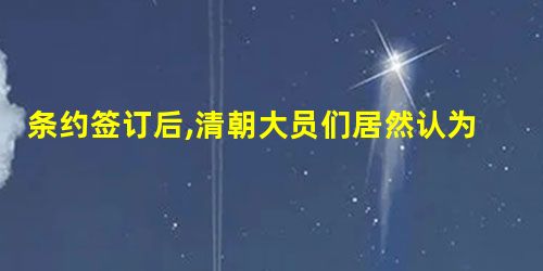 条约签订后,清朝大员们居然认为这是天朝的大幸之事,因为避免了战争的继 条约签订后,清朝大员们居然认为这是天朝的大幸之事,因为避免了战争的继