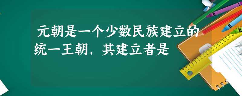 元朝是一个少数民族建立的统一王朝,其建立者是 元朝是一个少数民族建立的统一王朝,其建立者是