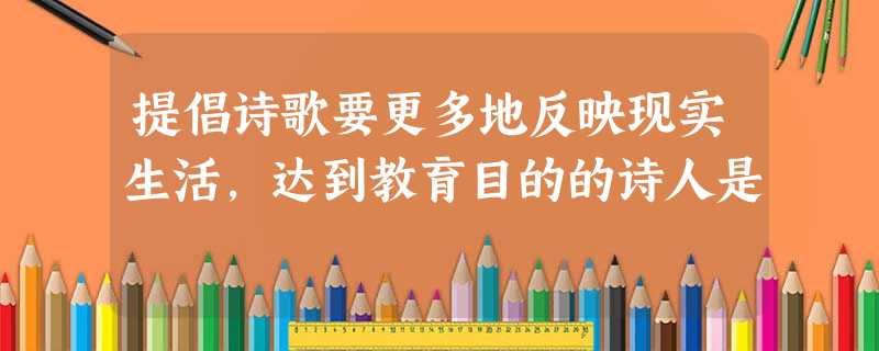 提倡诗歌要更多地反映现实生活,达到教育目的的诗人是 提倡诗歌要更多地反映现实生活,达到教育目的的诗人是