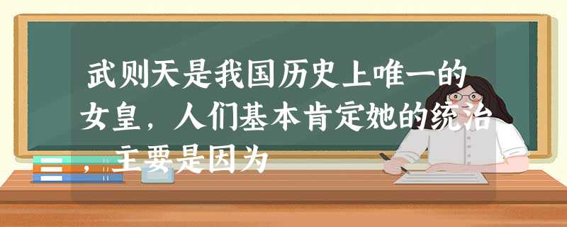 武则天是我国历史上唯一的女皇,人们基本肯定她的统治,主要是因为 武则天是我国历史上唯一的女皇,人们基本肯定她的统治,主要是因为