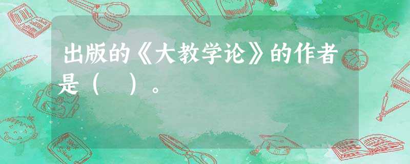 出版的《大教学论》的作者是( )。 出版的《大教学论》的作者是( )。