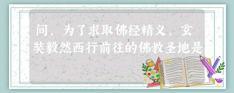 间,为了求取佛经精义,玄奘毅然西行前往的佛教圣地是 间,为了求取佛经精义,玄奘毅然西行前往的佛教圣地是