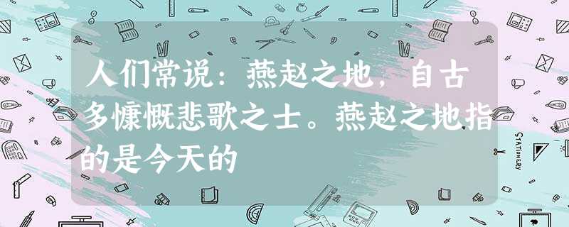 人们常说:燕赵之地,自古多慷慨悲歌之士。燕赵之地指的是今天的 人们常说:燕赵之地,自古多慷慨悲歌之士。燕赵之地指的是今天的