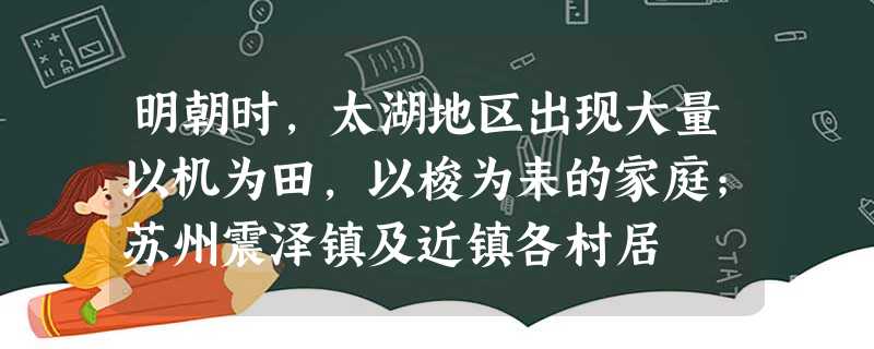 明朝时,太湖地区出现大量以机为田,以梭为耒的家庭;苏州震泽镇及近镇各村居 明朝时,太湖地区出现大量以机为田,以梭为耒的家庭;苏州震泽镇及近镇各村居